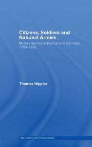 Title: Citizens, Soldiers and National Armies: Military Service in France and Germany, 1789-1830, Author: Thomas Hippler