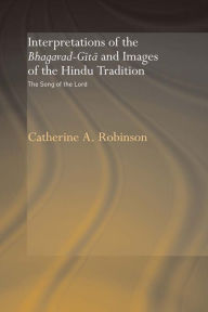 Title: Interpretations of the Bhagavad-Gita and Images of the Hindu Tradition: The Song of the Lord, Author: Catherine A. Robinson