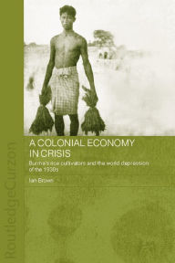Title: A Colonial Economy in Crisis: Burma's Rice Cultivators and the World Depression of the 1930s, Author: Ian Brown
