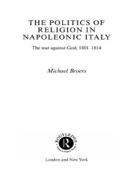 Title: Politics and Religion in Napoleonic Italy: The War Against God, 1801-1814, Author: Michael Broers