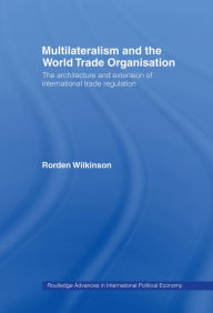 Title: Multilateralism and the World Trade Organisation: The Architecture and Extension of International Trade Regulation, Author: Rorden Wilkinson
