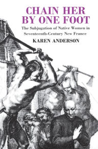 Title: Chain Her by One Foot: The Subjugation of Native Women in Seventeenth-Century New France, Author: Karen Anderson
