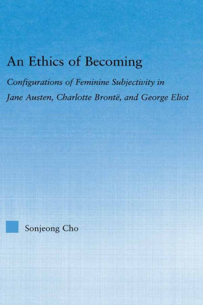 An Ethics of Becoming: Configurations of Feminine Subjectivity in Jane Austen Charlotte Bronte, and George Eliot