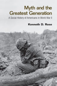 Title: Myth and the Greatest Generation: A Social History of Americans in World War II, Author: Kenneth Rose