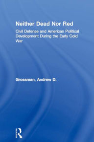 Title: Neither Dead Nor Red: Civil Defense and American Political Development During the Early Cold War, Author: Andrew D. Grossman