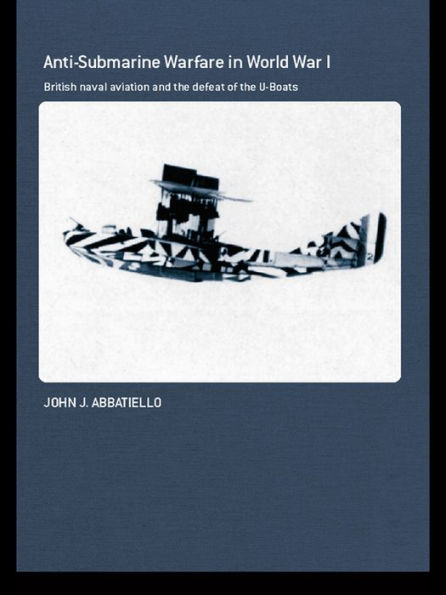 Anti-Submarine Warfare in World War I: British Naval Aviation and the Defeat of the U-Boats