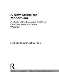 Title: A New Matrix for Modernism: A Study of the Lives and Poetry of Charlotte Mew & Anna Wickham, Author: Nelljean Rice