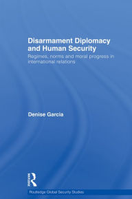 Title: Disarmament Diplomacy and Human Security: Regimes, Norms and Moral Progress in International Relations, Author: Denise Garcia