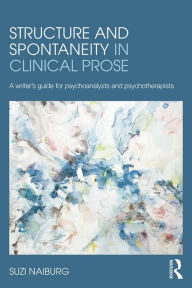 Title: Structure and Spontaneity in Clinical Prose: A writer's guide for psychoanalysts and psychotherapists, Author: Suzi Naiburg