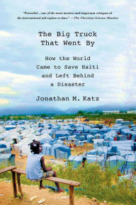 Title: The Big Truck That Went By: How the World Came to Save Haiti and Left Behind a Disaster, Author: Jonathan M. Katz