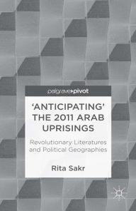 Title: 'Anticipating' the 2011 Arab Uprisings: Revolutionary Literatures and Political Geographies, Author: R. Sakr