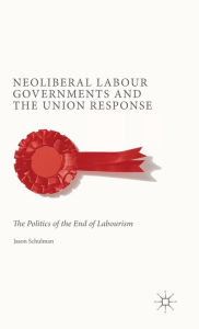 Title: Neoliberal Labour Governments and the Union Response: The Politics of the End of Labourism, Author: J. Schulman