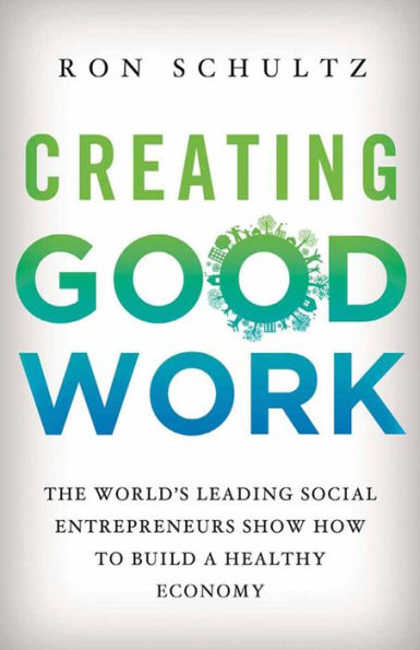 Creating Good Work: The World's Leading Social Entrepreneurs Show How to Build A Healthy Economy