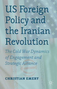 Title: US Foreign Policy and the Iranian Revolution: The Cold War Dynamics of Engagement and Strategic Alliance, Author: C. Emery