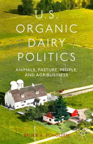 Title: U.S. Organic Dairy Politics: Animals, Pasture, People, and Agribusiness, Author: B. Scholten
