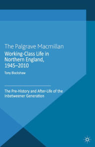 Title: Working-Class Life in Northern England, 1945-2010: The Pre-History and After-Life of the Inbetweener Generation, Author: Tony Blackshaw