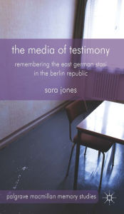 Title: The Media of Testimony: Remembering the East German Stasi in the Berlin Republic, Author: S. Jones