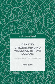 Title: Identity, Citizenship, and Violence in Two Sudans: Reimagining a Common Future: Reimagining a Common Future, Author: A. Idris