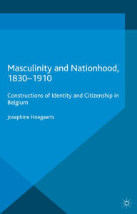 Title: Masculinity and Nationhood, 1830-1910: Constructions of Identity and Citizenship in Belgium, Author: J. Hoegaerts