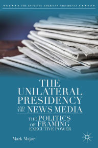 Title: The Unilateral Presidency and the News Media: The Politics of Framing Executive Power, Author: Mark Major