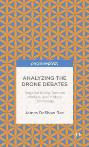 Title: Analyzing the Drone Debates: Targeted Killing, Remote Warfare, and Military Technology, Author: James DeShaw Rae