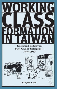 Title: Working Class Formation in Taiwan: Fractured Solidarity in State-Owned Enterprises, 1945-2012, Author: Ming-sho Ho