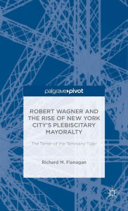 Title: Robert Wagner and the Rise of New York City's Plebiscitary Mayoralty: The Tamer of the Tammany Tiger, Author: Richard M. Flanagan