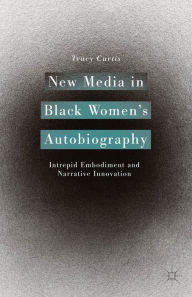 Title: New Media in Black Women's Autobiography: Intrepid Embodiment and Narrative Innovation, Author: T. Curtis