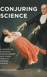 Title: Conjuring Science: A History of Scientific Entertainment and Stage Magic in Modern France, Author: Sofie Lachapelle