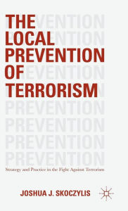 Title: The Local Prevention of Terrorism: Strategy and Practice in the Fight Against Terrorism, Author: Joshua J. Skoczylis