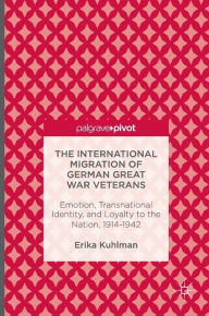Title: The International Migration of German Great War Veterans: Emotion, Transnational Identity, and Loyalty to the Nation, 1914-1942, Author: Erika Kuhlman