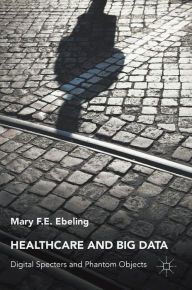 Title: Healthcare and Big Data: Digital Specters and Phantom Objects, Author: Mary F.E. Ebeling