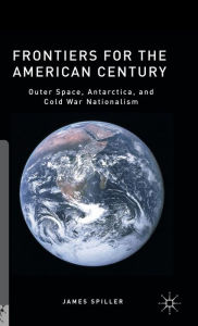 Title: Frontiers for the American Century: Outer Space, Antarctica, and Cold War Nationalism, Author: James Spiller