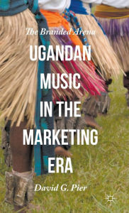 Title: Ugandan Music in the Marketing Era: The Branded Arena, Author: David G. Pier