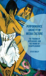 Title: Performance Anxiety in Media Culture: The Trauma of Appearance and the Drama of Disappearance, Author: Steven Bailey