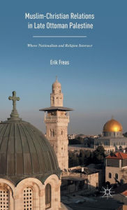 Title: Muslim-Christian Relations in Late-Ottoman Palestine: Where Nationalism and Religion Intersect, Author: Erik Freas