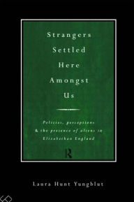 Title: Strangers Settled Here Amongst Us: Policies, Perceptions and the Presence of Aliens in Elizabethan England, Author: Laura Hunt Yungblut