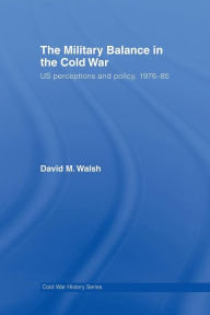 Title: The Military Balance in the Cold War: US Perceptions and Policy, 1976-85, Author: David Walsh