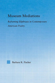 Title: Museum Mediations: Reframing Ekphrasis in Contemporary American Poetry, Author: Barbara K. Fisher