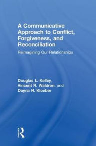 Title: A Communicative Approach to Conflict, Forgiveness, and Reconciliation: Reimagining Our Relationships, Author: Douglas L. Kelley
