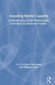 Title: Assessing Mental Capacity: A Handbook to Guide Professionals from Basic to Advanced Practice / Edition 1, Author: Janice Mackenzie