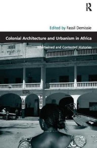 Title: Colonial Architecture and Urbanism in Africa: Intertwined and Contested Histories, Author: Fassil Demissie