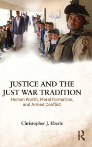 Title: Justice and the Just War Tradition: Human Worth, Moral Formation, and Armed Conflict / Edition 1, Author: Christopher J. Eberle
