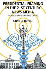 Title: Presidential Framing in the 21st Century News Media: The Politics of the Affordable Care Act / Edition 1, Author: Jennifer Rose Hopper