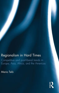 Title: Regionalism in Hard Times: Competitive and post-liberal trends in Europe, Asia, Africa, and the Americas / Edition 1, Author: Mario Telò
