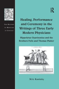 Title: Healing, Performance and Ceremony in the Writings of Three Early Modern Physicians: Hippolytus Guarinonius and the Brothers Felix and Thomas Platter / Edition 1, Author: M.A. Katritzky