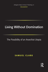Title: Living Without Domination: The Possibility of an Anarchist Utopia, Author: Samuel Clark