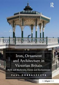 Title: Iron, Ornament and Architecture in Victorian Britain: Myth and Modernity, Excess and Enchantment, Author: Paul Dobraszczyk
