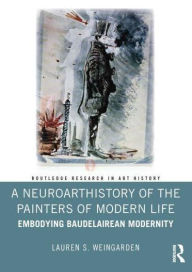 Title: A Neuroarthistory of The Painters of Modern Life: Embodying Baudelairean Modernity, Author: Lauren S. Weingarden
