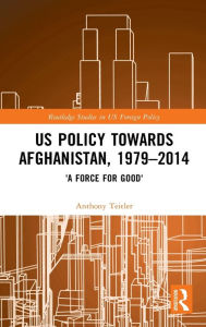 Title: US Policy Towards Afghanistan, 1979-2014: 'A Force for Good', Author: Anthony Teitler